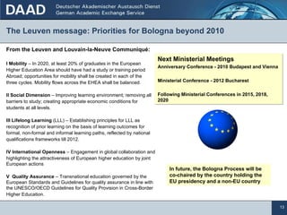 The Leuven message: Priorities for Bologna beyond 2010 From the Leuven and Louvain-la-Neuve Communiqué: I Mobility  – In 2020, at least 20% of graduates in the European Higher Education Area should have had a study or training period Abroad; opportunities for mobility shall be created in each of the three cycles. Mobility flows across the EHEA shall be balanced. II Social Dimension  – Improving learning environment; removing all barriers to study; creating appropriate economic conditions for students at all levels. III Lifelong Learning  (LLL) – Establishing principles for LLL as recognition of prior learning on the basis of learning outcomes for formal, non-formal and informal learning paths, reflected by national qualifications frameworks till 2012.  IV International Openness  – Engagement in global collaboration and highlighting the attractiveness of European higher education by joint European actions V  Quality Assurance  – Transnational education governed by the European Standards and Guidelines for quality assurance in line with  the UNESCO/OECD Guidelines for Quality Provision in Cross-Border Higher Education. Next Ministerial Meetings Anniversary Conference - 2010 Budapest and Vienna Ministerial Conference - 2012 Bucharest Following Ministerial Conferences in 2015, 2018, 2020 In future, the Bologna Process will be co-chaired by the country holding the EU presidency and a non-EU country 