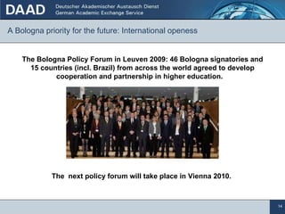 A Bologna priority for the future: International openess  The Bologna Policy Forum in Leuven 2009: 46 Bologna signatories and 15 countries (incl. Brazil) from across the world agreed to develop cooperation and partnership in higher education.  The  next policy forum will take place in Vienna 2010. 
