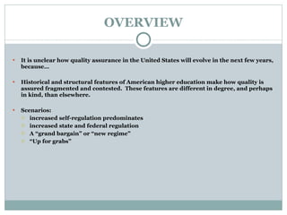 OVERVIEW It is unclear how quality assurance in the United States will evolve in the next few years, because…   Historical and structural features of American higher education make how quality is assured fragmented and contested.  These features are different in degree, and perhaps in kind, than elsewhere. Scenarios:  increased self-regulation predominates increased state and federal regulation A “grand bargain” or “new regime” “ Up for grabs” 