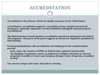 ACCREDITATION Accreditation is the primary vehicle for quality assurance in the United States. A brief history: accreditation agencies—essentially private, member formed and dominated, regionally organized to certify institutions (alongside national program accreditation).   The federal postwar transformation: accreditation agencies as gatekeepers for federal aid, programs.  The power of the purse suggests an avenue for regulation, paralleled in state funding.   Evolving dissatisfaction with accreditation and challenges in the reauthorization process: Early 1990s, the creation of SPREs as federal-state regulatory partnership. The Spellings Commission report: an indictment of higher education in America, proposals to modify or remove gate keeping, stronger review of agencies, mandated testing?   Two narrow escapes and Lamar Alexander’s warning. 