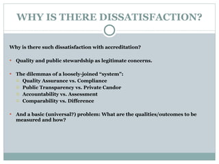 WHY IS THERE DISSATISFACTION? Why is there such dissatisfaction with accreditation?   Quality and public stewardship as legitimate concerns.   The dilemmas of a loosely-joined “system”: Quality Assurance vs. Compliance Public Transparency vs. Private Candor Accountability vs. Assessment Comparability vs. Difference   And a basic (universal?) problem: What are the qualities/outcomes to be measured and how? 