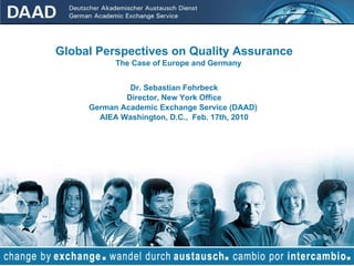 Global Perspectives on Quality Assurance The Case of Europe and Germany Dr. Sebastian Fohrbeck Director, New York Office German Academic Exchange Service (DAAD)  AIEA Washington, D.C.,  Feb. 17th, 2010 