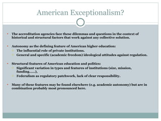 American Exceptionalism? The accreditation agencies face these dilemmas and questions in the context of historical and structural factors that work against any collective solution.   Autonomy as the defining feature of American higher education: The influential role of private institutions. General and specific (academic freedom) ideological attitudes against regulation. Structural features of American education and politics: Significant variation in types and features of institutions (size, mission, funding……), Federalism as regulatory patchwork, lack of clear responsibility. Many of these features may be found elsewhere (e.g. academic autonomy) but are in combination probably most pronounced here. 