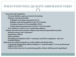 WHAT PATH WILL QUALITY ASSURANCE TAKE? Increased self-regulation: Via accreditation, agency pressure increasing Industry entrepreneurship Collegiate Learning Assessment (CLA) Bologna and tuning applied to the US (Lumina) Voluntary System of Accountability (VSA) Faculty-based measurement AAC&U’s VALUE project New initiatives: NILOA, New Leadership Alliance Federal and state interventions, Obama and national (quantitative) goals: Stimulus money and “outcomes” Supporting AHELO State mandates Revisiting accreditation (HLC “warning”) and direct regulation—the next reauthorization    Both/and: the political impulse to avoid conflict and divide labor: Continuing independent efforts leading to a “grand bargain” or new professional regime (e.g. AAUP) Federal/state interest in monitoring quality without defining and regulating it 