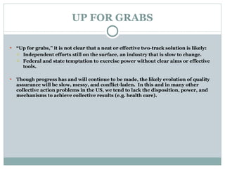 UP FOR GRABS “ Up for grabs,” it is not clear that a neat or effective two-track solution is likely: Independent efforts still on the surface, an industry that is slow to change. Federal and state temptation to exercise power without clear aims or effective tools.   Though progress has and will continue to be made, the likely evolution of quality assurance will be slow, messy, and conflict-laden.  In this and in many other collective action problems in the US, we tend to lack the disposition, power, and mechanisms to achieve collective results (e.g. health care).  