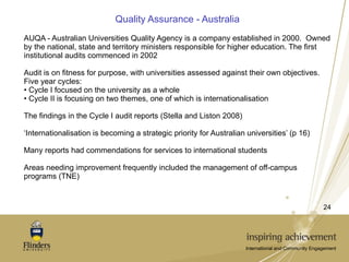 Quality Assurance - Australia AUQA - Australian Universities Quality Agency is a company established in 2000.  Owned by the national, state and territory ministers responsible for higher education. The first institutional audits commenced in 2002  Audit is on fitness for purpose, with universities assessed against their own objectives.  Five year cycles: Cycle I focused on the university as a whole Cycle II is focusing on two themes, one of which is internationalisation The findings in the Cycle I audit reports (Stella and Liston 2008)  ‘ Internationalisation is becoming a strategic priority for Australian universities’ (p 16) Many reports had commendations for services to international students Areas needing improvement frequently included the management of off-campus programs (TNE) 