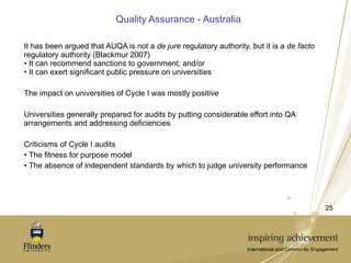 Quality Assurance - Australia It has been argued that AUQA is not a  de jure  regulatory authority, but it is a  de facto  regulatory authority (Blackmur 2007) It can recommend sanctions to government; and/or It can exert significant public pressure on universities The impact on universities of Cycle I was mostly positive Universities generally prepared for audits by putting considerable effort into QA arrangements and addressing deficiencies Criticisms of Cycle I audits The fitness for purpose model  The absence of independent standards by which to judge university performance 