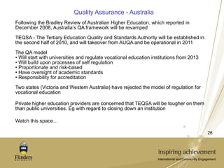 Quality Assurance - Australia Following the Bradley Review of Australian Higher Education, which reported in December 2008, Australia’s QA framework will be revamped TEQSA - The Tertiary Education Quality and Standards Authority will be established in the second half of 2010, and will takeover from AUQA and be operational in 2011 The QA model Will start with universities and regulate vocational education institutions from 2013 Will build upon processes of self regulation Proportionate and risk-based Have oversight of academic standards Responsibility for accreditation Two states (Victoria and Western Australia) have rejected the model of regulation for vocational education Private higher education providers are concerned that TEQSA will be tougher on them than public universities. Eg with regard to closing down an institution Watch this space… 