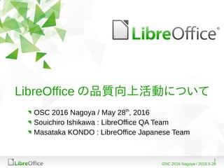 1
OSC 2016 Nagoya / 2016.5.28
LibreOffice の品質向上活動について
OSC 2016 Nagoya / May 28th
, 2016
Souichiro Ishikawa : LibreOffice QA Team
Masataka KONDO : LibreOffice Japanese Team
 