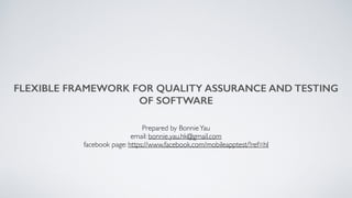 FLEXIBLE FRAMEWORK FOR QUALITY ASSURANCE AND TESTING
OF SOFTWARE
Prepared by BonnieYau
email: bonnie.yau.hk@gmail.com
facebook page: https://www.facebook.com/mobileapptest/?ref=hl
 