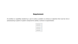 Requirement
A condition or capability needed by a user to solve a problem or achieve an objective that must be met or
possessed by a system or system component to satisfy a contract or especification.
 