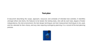 Test plan
A document describing the scope, approach, resources and schedule of intended test activities. It identifies
amongst others test items, the features to be tested, the testing tasks, who will do each task, degree of tester
independence, the test environment, the test design techniques and test measurement techniques to be used,
and the rationale for their choice, and any risks requiring contingency planning. It is a record of the test planning
process.
 