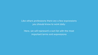 Like others professions there are a few expressions
you should know to work daily.
Here, we will represent a short list with the most
important terms and expressions
 