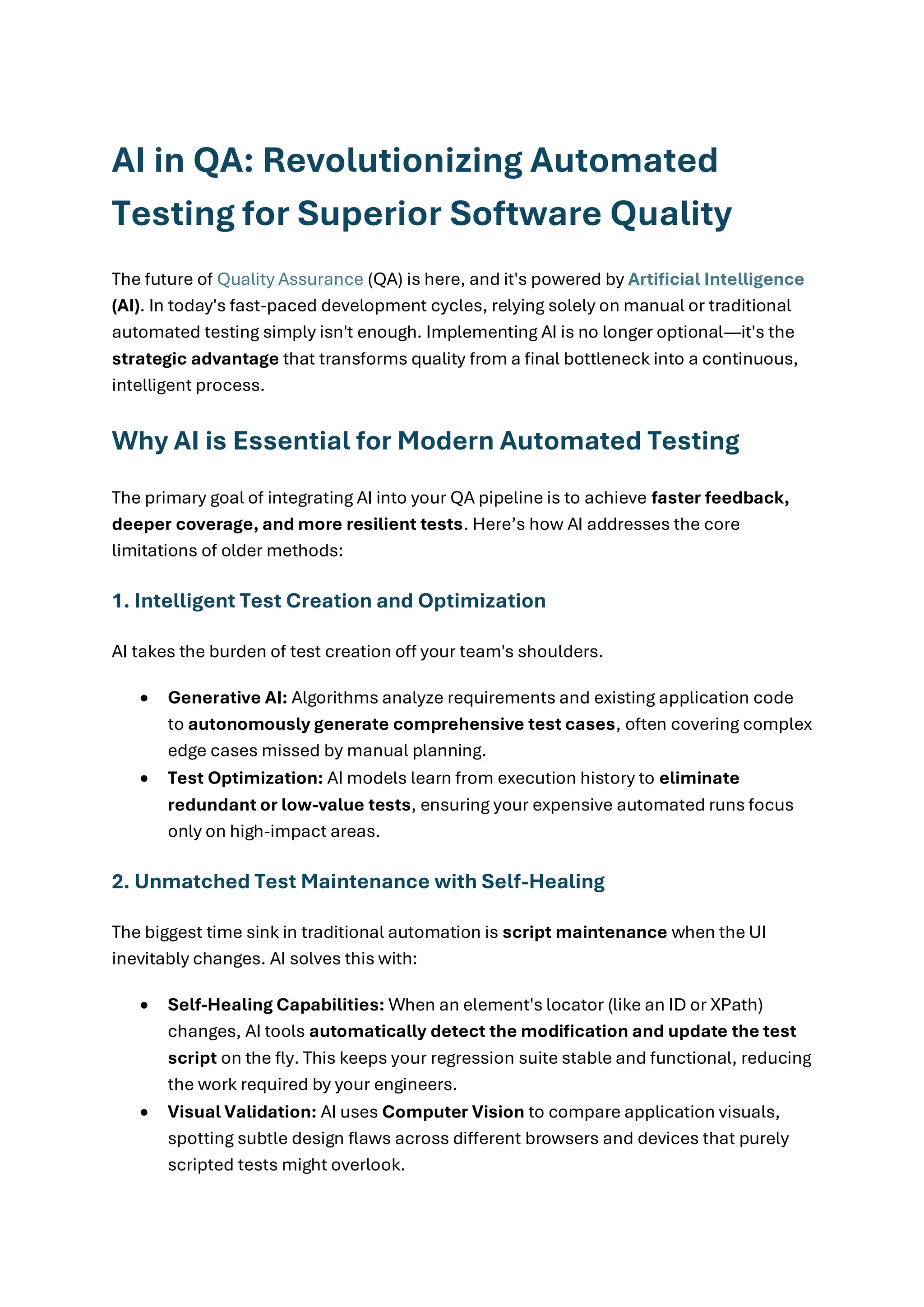 AI in QA: Revolutionizing Automated Testing for Superior Software Quality The future of Quality Assurance (QA) is here, and it's powered by Artificial Intelligence (AI). In today's fast-paced development cycles, relying solely on manual or traditional automated testing simply isn't enough. Implementing AI is no longer optional—it's the strategic advantage that transforms quality from a final bottleneck into a continuous, intelligent process. Why AI is Essential for Modern Automated Testing The primary goal of integrating AI into your QA pipeline is to achieve faster feedback, deeper coverage, and more resilient tests. Here’s how AI addresses the core limitations of older methods: 1. Intelligent Test Creation and Optimization AI takes the burden of test creation off your team's shoulders. • Generative AI: Algorithms analyze requirements and existing application code to autonomously generate comprehensive test cases, often covering complex edge cases missed by manual planning. • Test Optimization: AI models learn from execution history to eliminate redundant or low-value tests, ensuring your expensive automated runs focus only on high-impact areas. 2. Unmatched Test Maintenance with Self-Healing The biggest time sink in traditional automation is script maintenance when the UI inevitably changes. AI solves this with: • Self-Healing Capabilities: When an element's locator (like an ID or XPath) changes, AI tools automatically detect the modification and update the test script on the fly. This keeps your regression suite stable and functional, reducing the work required by your engineers. • Visual Validation: AI uses Computer Vision to compare application visuals, spotting subtle design flaws across different browsers and devices that purely scripted tests might overlook. 
