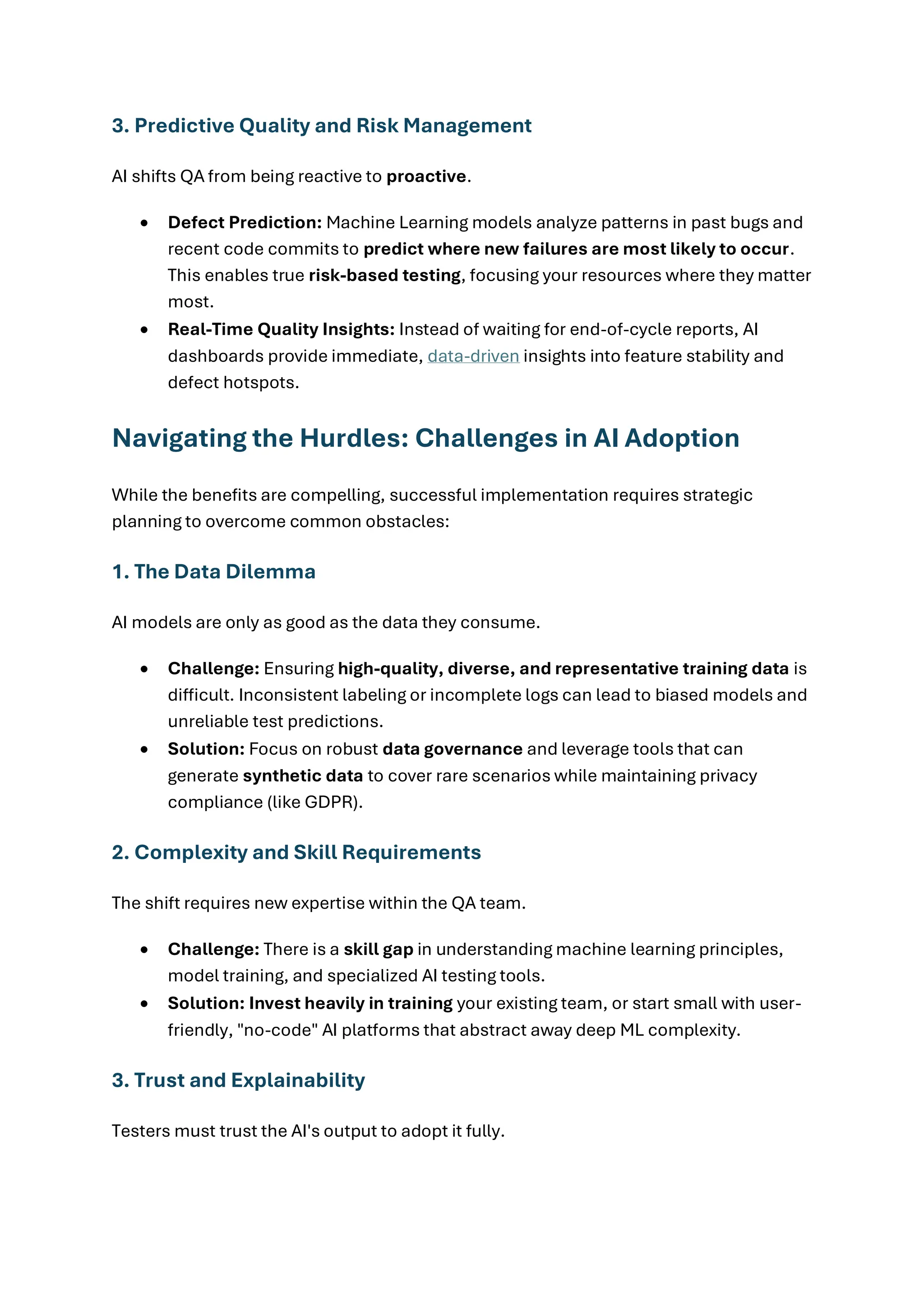 3. Predictive Quality and Risk Management AI shifts QA from being reactive to proactive. • Defect Prediction: Machine Learning models analyze patterns in past bugs and recent code commits to predict where new failures are most likely to occur. This enables true risk-based testing, focusing your resources where they matter most. • Real-Time Quality Insights: Instead of waiting for end-of-cycle reports, AI dashboards provide immediate, data-driven insights into feature stability and defect hotspots. Navigating the Hurdles: Challenges in AI Adoption While the benefits are compelling, successful implementation requires strategic planning to overcome common obstacles: 1. The Data Dilemma AI models are only as good as the data they consume. • Challenge: Ensuring high-quality, diverse, and representative training data is difficult. Inconsistent labeling or incomplete logs can lead to biased models and unreliable test predictions. • Solution: Focus on robust data governance and leverage tools that can generate synthetic data to cover rare scenarios while maintaining privacy compliance (like GDPR). 2. Complexity and Skill Requirements The shift requires new expertise within the QA team. • Challenge: There is a skill gap in understanding machine learning principles, model training, and specialized AI testing tools. • Solution: Invest heavily in training your existing team, or start small with user- friendly, "no-code" AI platforms that abstract away deep ML complexity. 3. Trust and Explainability Testers must trust the AI's output to adopt it fully. 