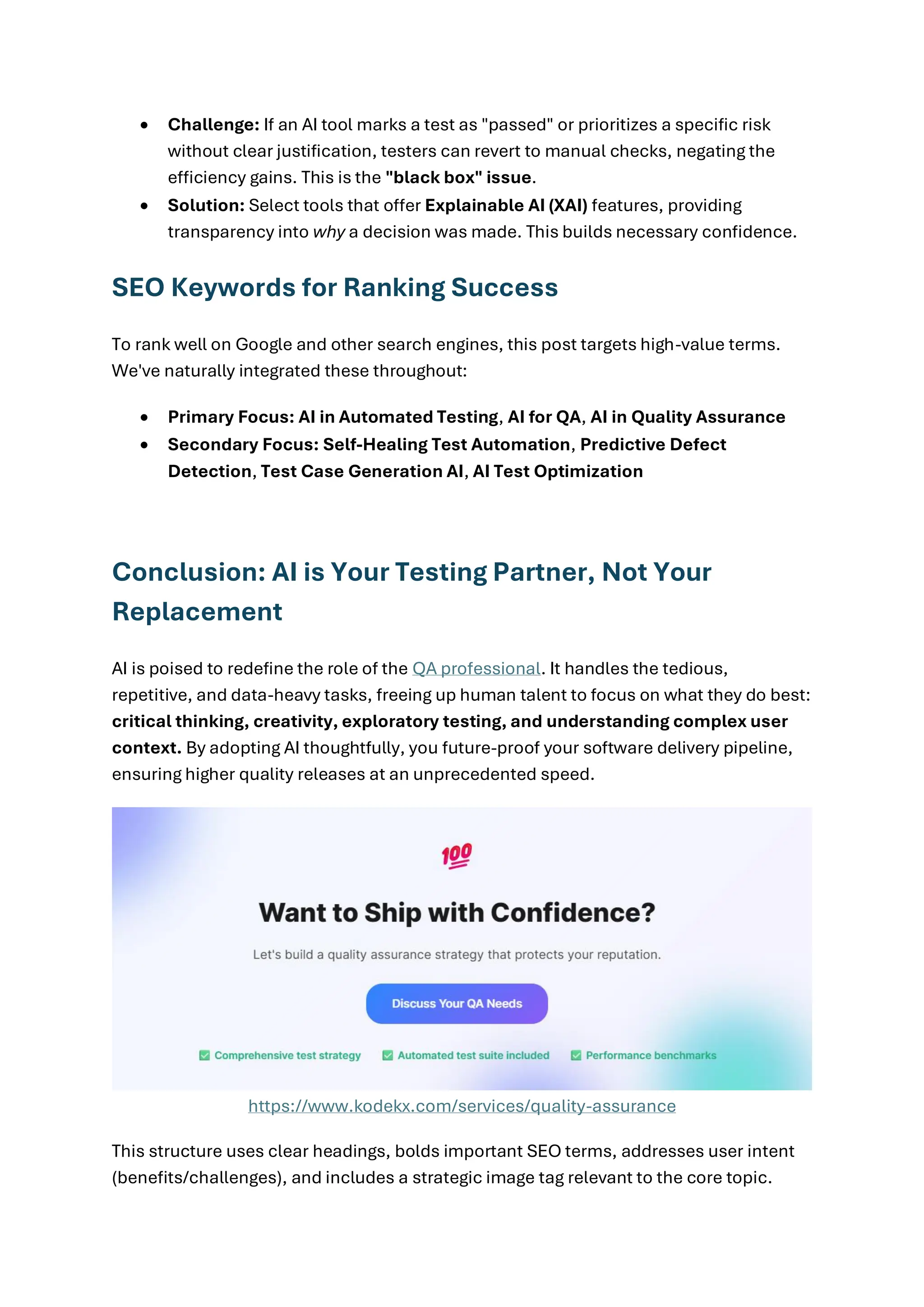 • Challenge: If an AI tool marks a test as "passed" or prioritizes a specific risk without clear justification, testers can revert to manual checks, negating the efficiency gains. This is the "black box" issue. • Solution: Select tools that offer Explainable AI (XAI) features, providing transparency into why a decision was made. This builds necessary confidence. SEO Keywords for Ranking Success To rank well on Google and other search engines, this post targets high-value terms. We've naturally integrated these throughout: • Primary Focus: AI in Automated Testing, AI for QA, AI in Quality Assurance • Secondary Focus: Self-Healing Test Automation, Predictive Defect Detection, Test Case Generation AI, AI Test Optimization Conclusion: AI is Your Testing Partner, Not Your Replacement AI is poised to redefine the role of the QA professional. It handles the tedious, repetitive, and data-heavy tasks, freeing up human talent to focus on what they do best: critical thinking, creativity, exploratory testing, and understanding complex user context. By adopting AI thoughtfully, you future-proof your software delivery pipeline, ensuring higher quality releases at an unprecedented speed. https://www.kodekx.com/services/quality-assurance This structure uses clear headings, bolds important SEO terms, addresses user intent (benefits/challenges), and includes a strategic image tag relevant to the core topic. 