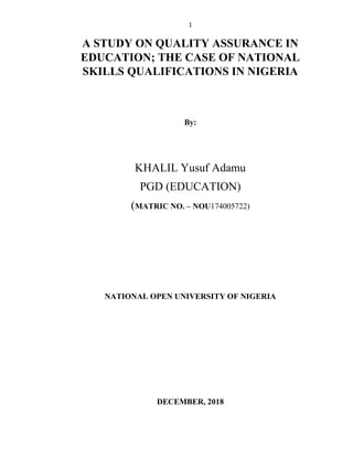 1
A STUDY ON QUALITY ASSURANCE IN
EDUCATION; THE CASE OF NATIONAL
SKILLS QUALIFICATIONS IN NIGERIA
By:
KHALIL Yusuf Adamu
PGD (EDUCATION)
(MATRIC NO. – NOU174005722)
NATIONAL OPEN UNIVERSITY OF NIGERIA
DECEMBER, 2018
 