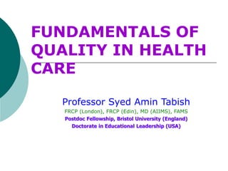 FUNDAMENTALS OF
QUALITY IN HEALTH
CARE
Professor Syed Amin Tabish
FRCP (London), FRCP (Edin), MD (AIIMS), FAMS
Postdoc Fellowship, Bristol University (England)
Doctorate in Educational Leadership (USA)
 