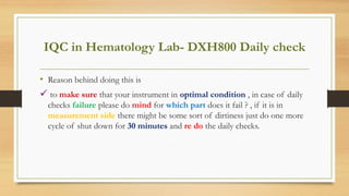 IQC in Hematology Lab- DXH800 Daily check
• Reason behind doing this is
 to make sure that your instrument in optimal condition , in case of daily
checks failure please do mind for which part does it fail ? , if it is in
measurement side there might be some sort of dirtiness just do one more
cycle of shut down for 30 minutes and re do the daily checks.
 