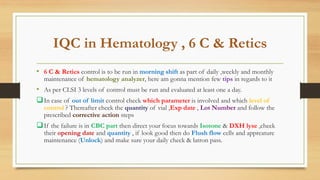 IQC in Hematology , 6 C & Retics
• 6 C & Retics control is to be run in morning shift as part of daily ,weekly and monthly
maintenance of hematology analyzer, here am gonna mention few tips in regards to it
• As per CLSI 3 levels of control must be run and evaluated at least one a day.
In case of out of limit control check which parameter is involved and which level of
control ? Thereafter check the quantity of vial ,Exp date , Lot Number and follow the
prescribed corrective action steps
If the failure is in CBC part then direct your focus towards Isotone & DXH lyse ,check
their opening date and quantity , if look good then do Flush flow cells and appreature
maintenance (Unlock) and make sure your daily check & latron pass.
 
