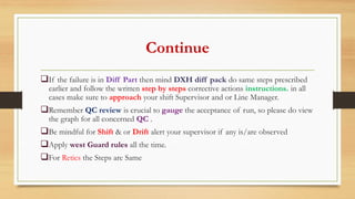 Continue
If the failure is in Diff Part then mind DXH diff pack do same steps prescribed
earlier and follow the written step by steps corrective actions instructions. in all
cases make sure to approach your shift Supervisor and or Line Manager.
Remember QC review is crucial to gauge the acceptance of run, so please do view
the graph for all concerned QC .
Be mindful for Shift & or Drift alert your supervisor if any is/are observed
Apply west Guard rules all the time.
For Retics the Steps are Same
 