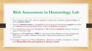 Risk Assessment in Hematology Lab
• New concepts in QA is RA. when it is applied in a proper way it will pose a greater impact on
positive patients safety .
• Aimed to minimize harms to our patients by developing and maintaining a system that enable
us to discover the potential errors before it affect the patients management.
 It is comprehensive that covers all aspects of Pre analytical ,Analytical and post analytical
stages of laboratory tests.
 Represent our Compliance to P&P for Specimens Criteria ,Reagents storage, opening dates,
EXP dates, Lot number validation, Instruments calibration & maintenance, and Staff
competency.
 Essentials components of RA are Mindfulness , Reluctant to simplify , Consultation of Senior
Staff. Remember Second opinion is always matter.
 