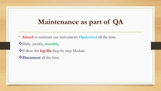 Maintenance as part of QA
• Aimed to maintain our instruments Optimized all the time.
Daily ,weekly, monthly.
Follow the log file Step by step Module.
Document all the time.
 