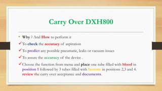 Carry Over DXH800
• Why ? And How to perform it
To check the accuracy of aspiration
To predict any possible pneumatic, leaks or vacuum issues
To assure the accuracy of the device .
Choose the function from menu and place one tube filled with blood in
position 1 followed by 3 tubes filled with Isotone in positions 2,3 and 4.
review the carry over acceptance and documents.
 