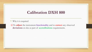 Calibration DXH 800
• Why it is required
☺To adjust the instrument functionality and to correct any observed
deviations or else as part of accreditations requirements.
 