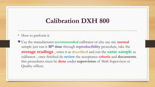 Calibration DXH 800
• How to perform it
♥ Use the manufacturer recommended calibrator or else use any normal
sample just run it 10th time through reproducibility procedure, take the
average readings , enter it as described and run the same sample as
calibrator , once finished do review the acceptance criteria and documents.
this procedures must be done under supervision of Shift Supervisor or
Quality officer.
 