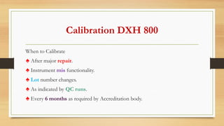 Calibration DXH 800
When to Calibrate
♠ After major repair.
♠ Instrument mis functionality.
♠ Lot number changes.
♠ As indicated by QC runs.
♠ Every 6 months as required by Accreditation body.
 