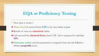 EQA or Proficiency Testing
• How does it works ?
♠ Three level of control from CAP to be runs twice a year.
♠ Results of runs are submitted online
♠ Lab received the obtained Score from CAP , lab is requested to calculate
SDI.
♠ Corrective action and documentation is required when the lab failed to
obtain acceptable score.
 