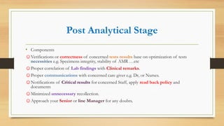 Post Analytical Stage
• Components
☺Verifications or correctness of concerned tests results base on optimization of tests
necessities e.g. Specimens integrity, stability of AMR …etc
☺Proper correlation of Lab findings with Clinical remarks.
☺Proper communications with concerned care giver e.g. Dr, or Nurses.
☺Notifications of Critical results for concerned Staff, apply read back policy and
documents
☺Minimized unnecessary recollection.
☺Approach your Senior or line Manager for any doubts.
 