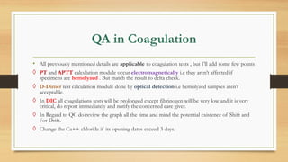 QA in Coagulation
• All previously mentioned details are applicable to coagulation tests , but I’ll add some few points
◊ PT and APTT calculation module occur electromagnetically i.e they aren’t affected if
specimens are hemolyzed . But match the result to delta check.
◊ D-Dimer test calculation module done by optical detection i.e hemolyzed samples aren’t
acceptable.
◊ In DIC all coagulations tests will be prolonged except fibrinogen will be very low and it is very
critical, do report immediately and notify the concerned care giver.
◊ In Regard to QC do review the graph all the time and mind the potential existence of Shift and
/or Drift.
◊ Change the Ca++ chloride if its opening dates exceed 3 days.
 