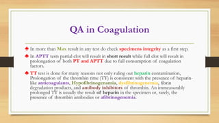 QA in Coagulation
♣ In more than Max result in any test do check specimens integrity as a first step.
♣ In APTT tests partial clot will result in short result while full clot will result in
prolongation of both PT and APTT due to full consumption of coagulation
factors.
♣ TT test is done for many reasons not only ruling out heparin contamination,
Prolongation of the thrombin time (TT) is consistent with the presence of heparin-
like anticoagulants, Hypofibrinogenamia, dysfibrinogenemia, fibrin
degradation products, and antibody inhibitors of thrombin. An immeasurably
prolonged TT is usually the result of heparin in the specimen or, rarely, the
presence of thrombin antibodies or afibrinogenemia.
 