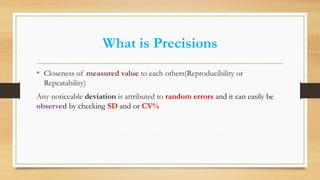 What is Precisions
• Closeness of measured value to each others(Reproducibility or
Repeatability)
Any noticeable deviation is attributed to random errors and it can easily be
observed by checking SD and or CV%
 