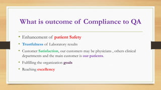 What is outcome of Compliance to QA
• Enhancement of patient Safety
• Trustfulness of Laboratory results
• Customer Satisfaction, our customers may be physicians , others clinical
departments and the main customer is our patients.
• Fulfilling the organization goals
• Reaching excellency
 