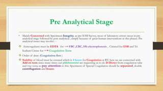 Pre Analytical Stage
• Mainly Concerned with Specimens Integrity. as per IOM Survey, most of laboratory errors occur in pre
analytical stage followed by post analytical , simply because of great human interventions at this phases. Pre
analytical issues may involve : -
 Anticoagulants must be EDTA for → FBC ,CBC, Hb electrophoresis , Citrated for ESR and Tri
Sodium Citrate for → Coagulation Tests
 Order of draw (Coagulation first )
 Stability of blood must be ensured which is 4 hours for Coagulation at RT, here we are concerned with
Add on tests since many times our phlebotomist are requesting us to do D-Dimer from coagulation tube
and vice versa so pay attention to this. Specimens of Special Coagulation should be separated, double
centrifugation and frozen.
 