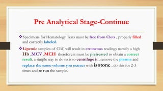 Pre Analytical Stage-Continue
Specimens for Hematology Tests must be free from Clots , properly filled
and correctly labeled.
Lipemic samples of CBC will result in erroneous readings namely a high
Hb ,MCV ,MCH therefore it must be pretreated to obtain a correct
result. a simple way to do so is to centrifuge it , remove the plasma and
replace the same volume you extract with isotone , do this for 2-3
times and re run the sample.
 