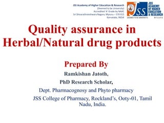 RRRRRRRRRRRRNJNBKMNLKGR
JSS Academy of Higher Education & Research
(Deemed to be University)
Accredited ‘A’ Grade by NAAC
Sri Shivarathreeshwara Nagara, Mysuru – 570 015
Karnataka, INDIA
Quality assurance in
Herbal/Natural drug products
Prepared By
Ramkishan Jatoth,
PhD Research Scholar,
Dept. Pharmacognosy and Phyto pharmacy
JSS College of Pharmacy, Rockland’s, Ooty-01, Tamil
Nadu, India.
 