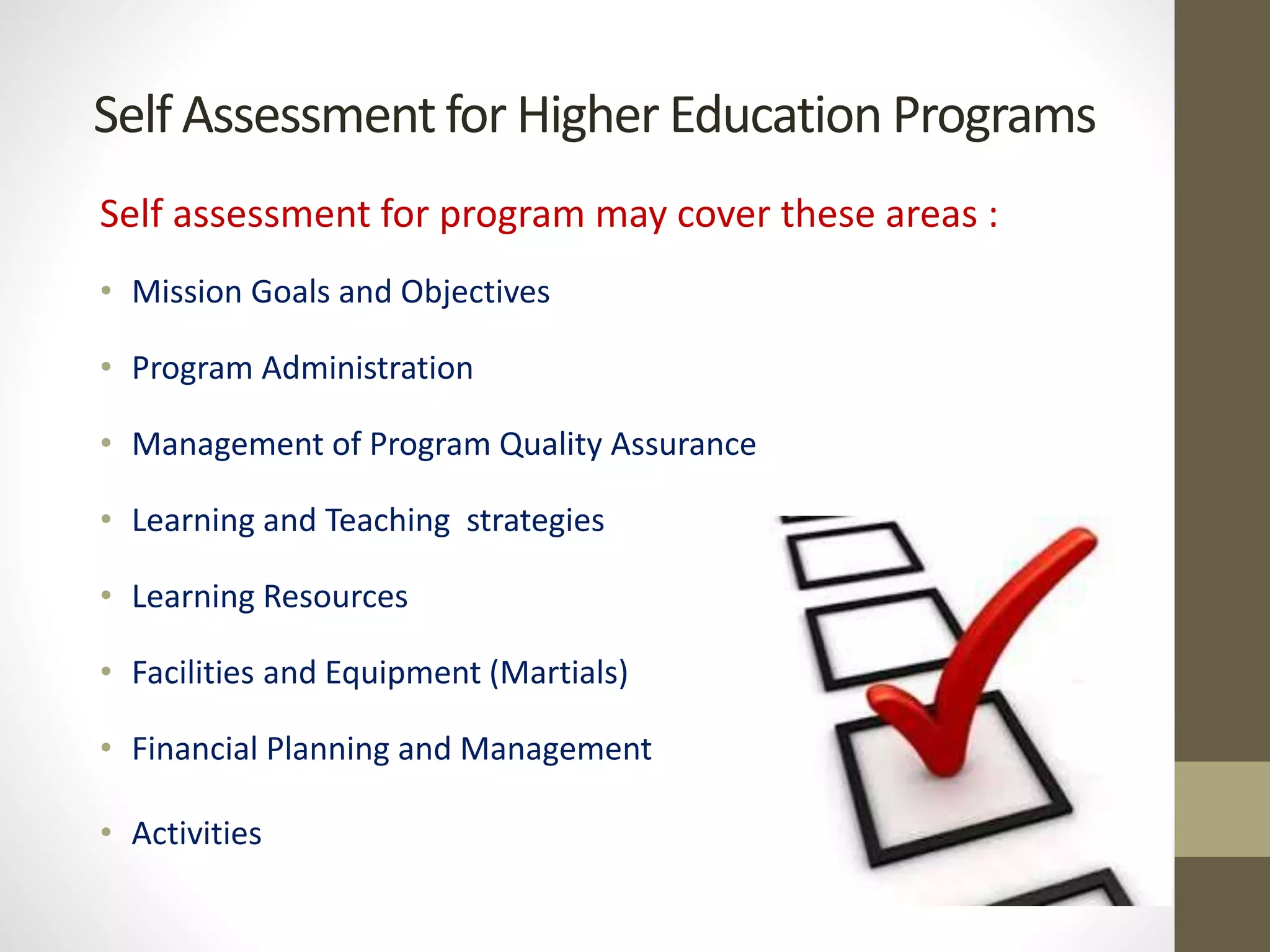 Self Assessment for Higher Education Programs
Self assessment for program may cover these areas :
• Mission Goals and Objectives
• Program Administration
• Management of Program Quality Assurance
• Learning and Teaching strategies
• Learning Resources
• Facilities and Equipment (Martials)
• Financial Planning and Management
• Activities
 