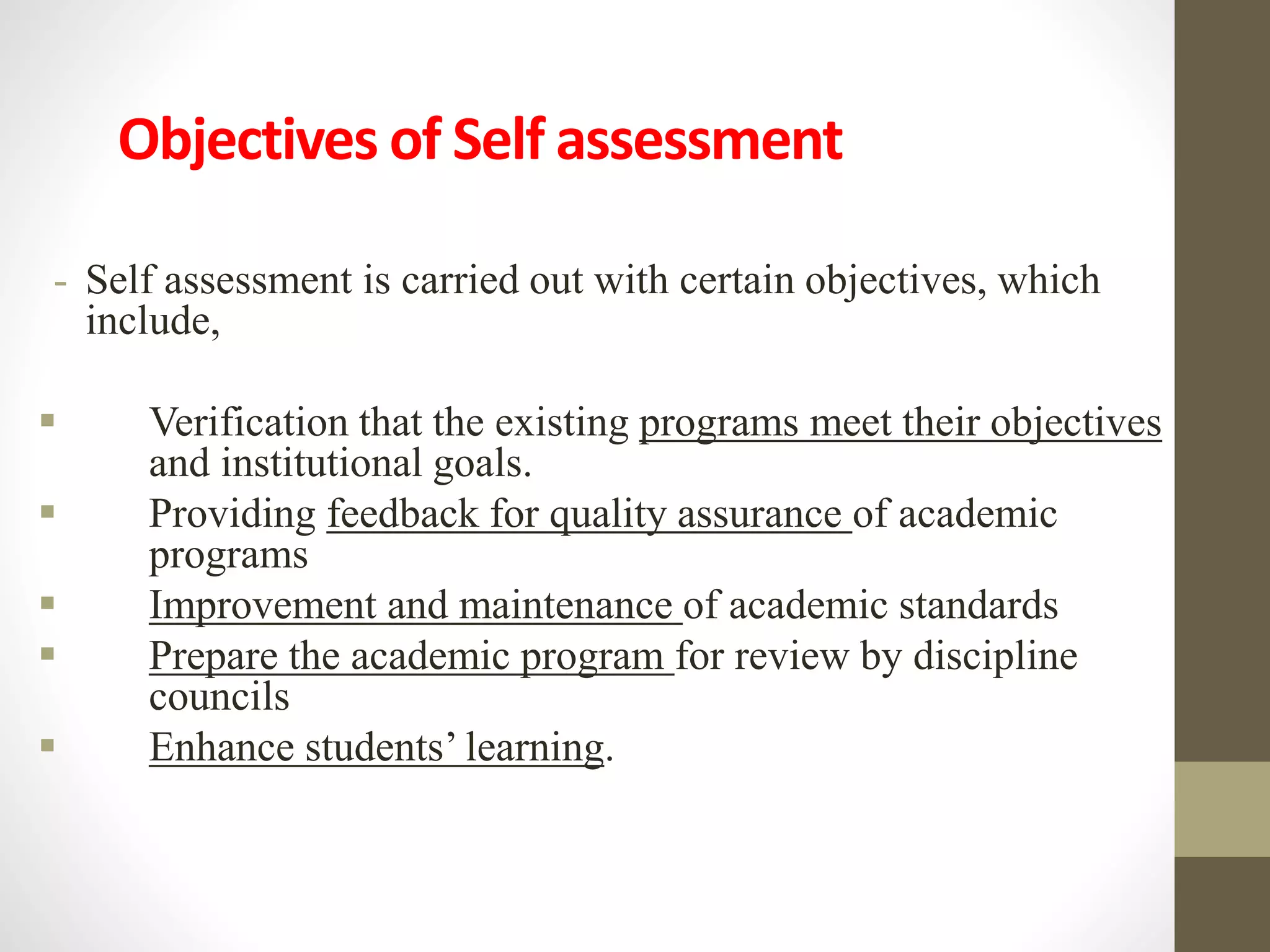 Objectives of Self assessment
- Self assessment is carried out with certain objectives, which
include,
 Verification that the existing programs meet their objectives
and institutional goals.
 Providing feedback for quality assurance of academic
programs
 Improvement and maintenance of academic standards
 Prepare the academic program for review by discipline
councils
 Enhance students’ learning.
 