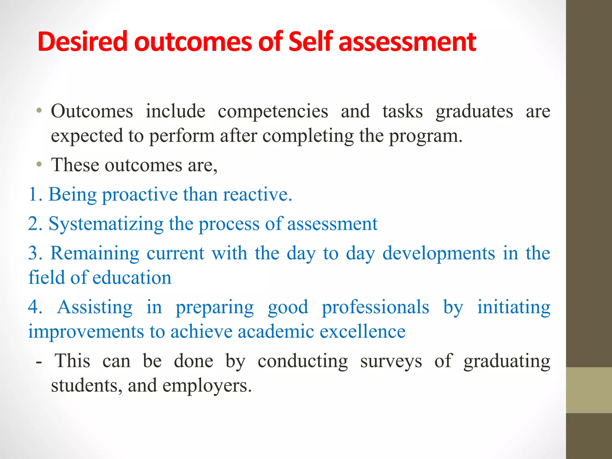 Desired outcomes of Self assessment
• Outcomes include competencies and tasks graduates are
expected to perform after completing the program.
• These outcomes are,
1. Being proactive than reactive.
2. Systematizing the process of assessment
3. Remaining current with the day to day developments in the
field of education
4. Assisting in preparing good professionals by initiating
improvements to achieve academic excellence
- This can be done by conducting surveys of graduating
students, and employers.
 