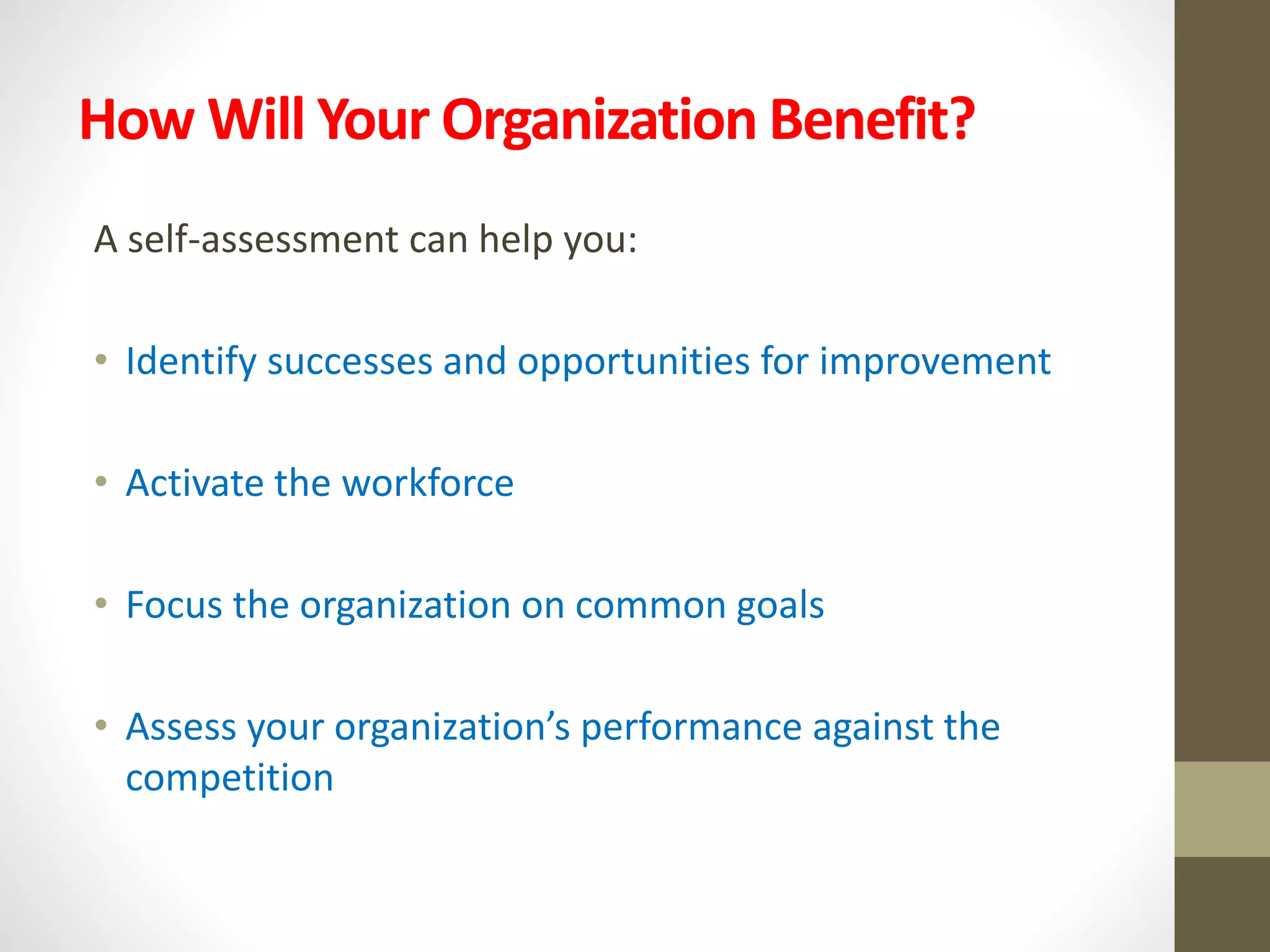 How Will Your Organization Benefit?
A self-assessment can help you:
• Identify successes and opportunities for improvement
• Activate the workforce
• Focus the organization on common goals
• Assess your organization’s performance against the
competition
 
