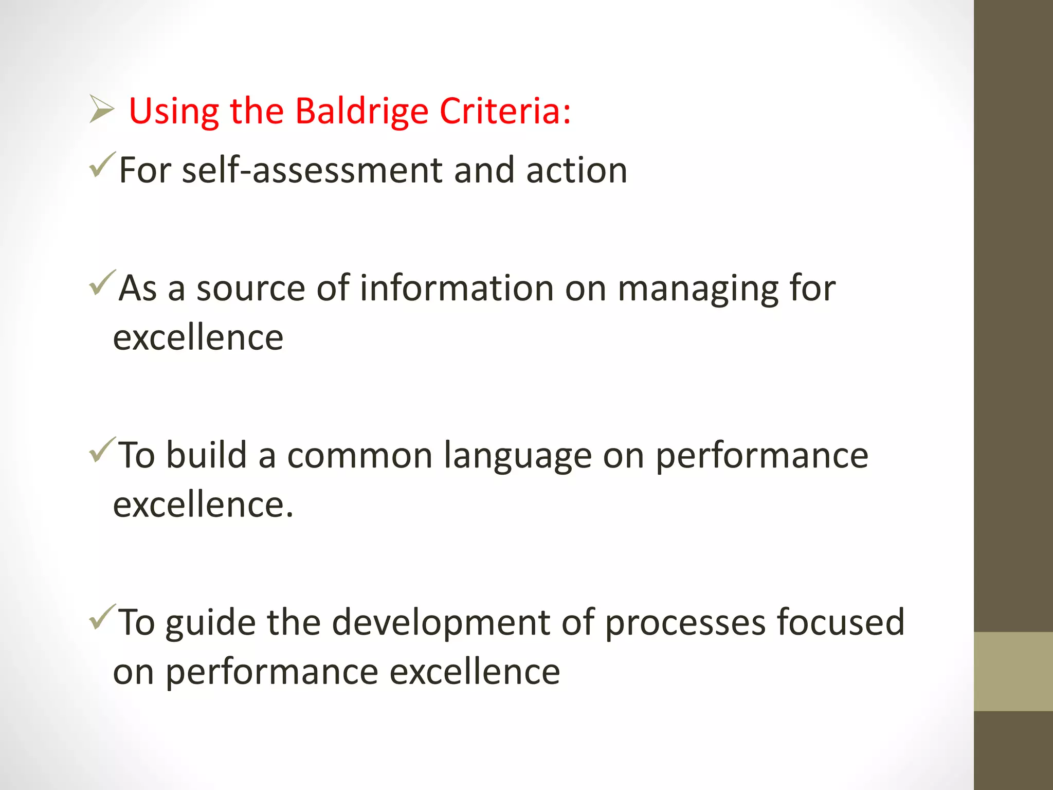  Using the Baldrige Criteria:
For self-assessment and action
As a source of information on managing for
excellence
To build a common language on performance
excellence.
To guide the development of processes focused
on performance excellence
 