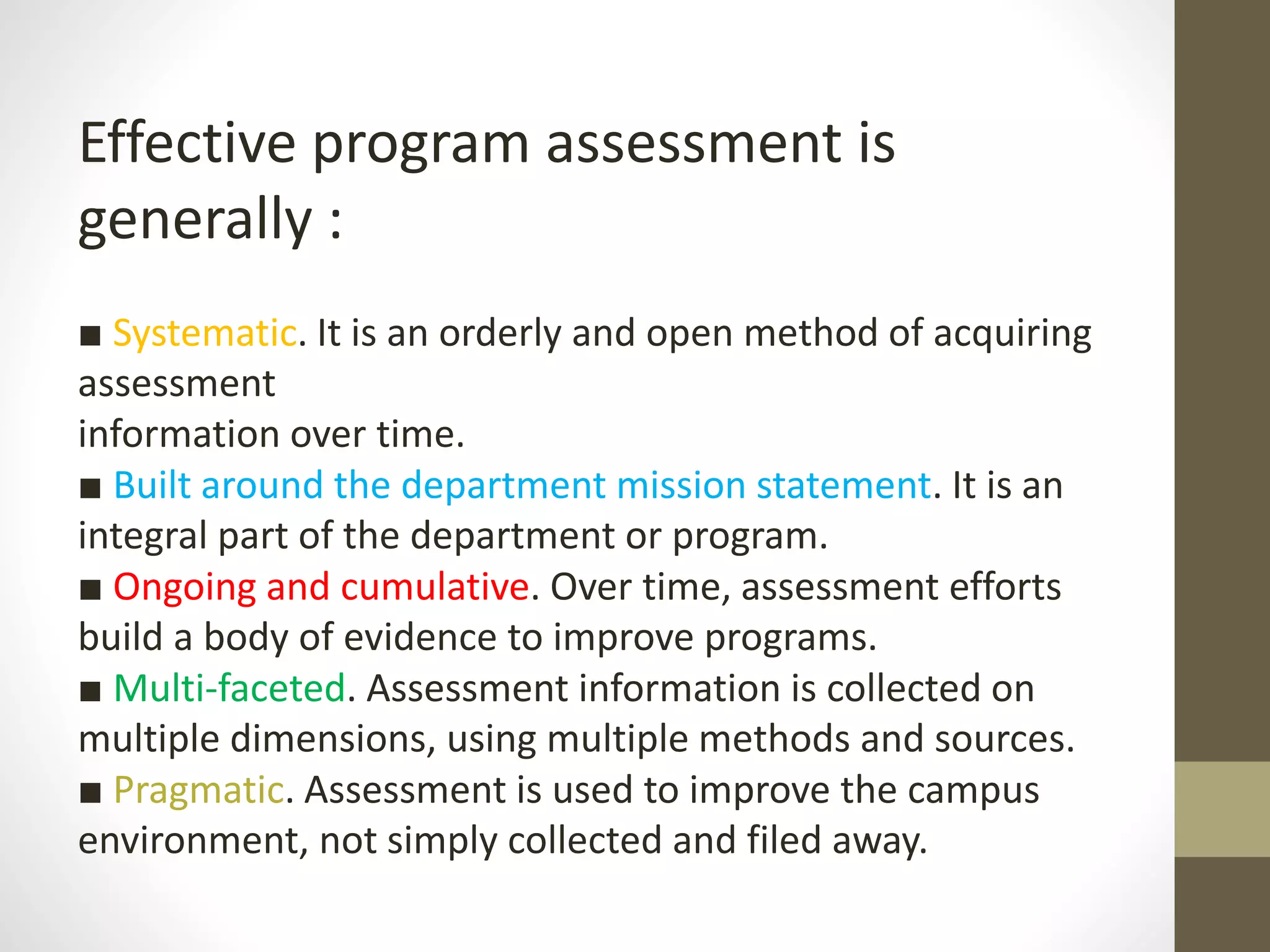 Effective program assessment is
generally :
■ Systematic. It is an orderly and open method of acquiring
assessment
information over time.
■ Built around the department mission statement. It is an
integral part of the department or program.
■ Ongoing and cumulative. Over time, assessment efforts
build a body of evidence to improve programs.
■ Multi-faceted. Assessment information is collected on
multiple dimensions, using multiple methods and sources.
■ Pragmatic. Assessment is used to improve the campus
environment, not simply collected and filed away.
 