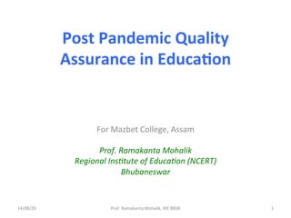 Post	Pandemic	Quality	
Assurance	in	Educa4on	
For	Mazbet	College,	Assam	
	
Prof.	Ramakanta	Mohalik	
Regional	Ins5tute	of	Educa5on	(NCERT)	
Bhubaneswar	
14/08/20	 Prof.	Ramakanta	Mohalik,	RIE	BBSR	 1	
 