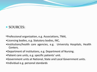  SOURCES:
•Professional organization, e.g. Associations, TNAI,
•Licensing bodies, e.g. Statutory bodies, INC,
•Institutions/health care agencies, e.g. University Hospitals, Health
Centers.
•Department of institutions, e.g. Department of Nursing.
•Patient care units, e.g. specific patients' unit.
•Government units at National, State and Local Government units.
•Individual e.g. personal standards
 