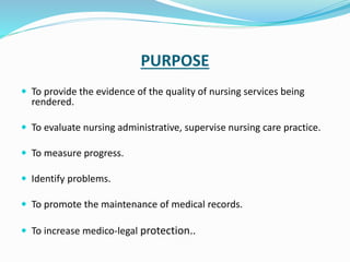 PURPOSE
 To provide the evidence of the quality of nursing services being
rendered.
 To evaluate nursing administrative, supervise nursing care practice.
 To measure progress.
 Identify problems.
 To promote the maintenance of medical records.
 To increase medico-legal protection..
 