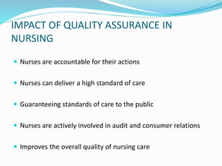 IMPACT OF QUALITY ASSURANCE IN
NURSING
 Nurses are accountable for their actions
 Nurses can deliver a high standard of care
 Guaranteeing standards of care to the public
 Nurses are actively involved in audit and consumer relations
 Improves the overall quality of nursing care
 